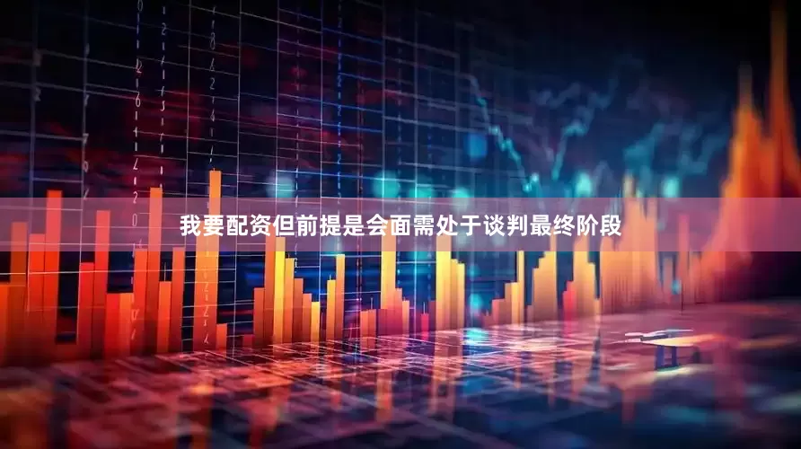 我要配资但前提是会面需处于谈判最终阶段