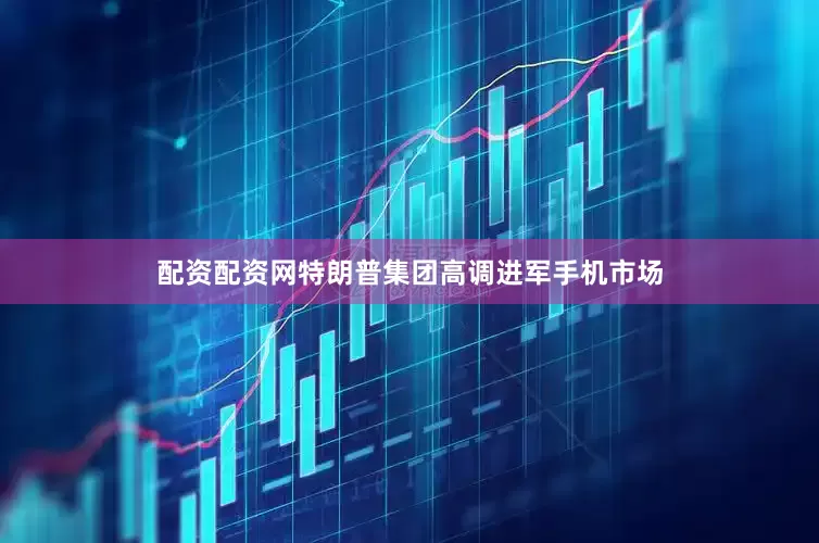 配资配资网特朗普集团高调进军手机市场