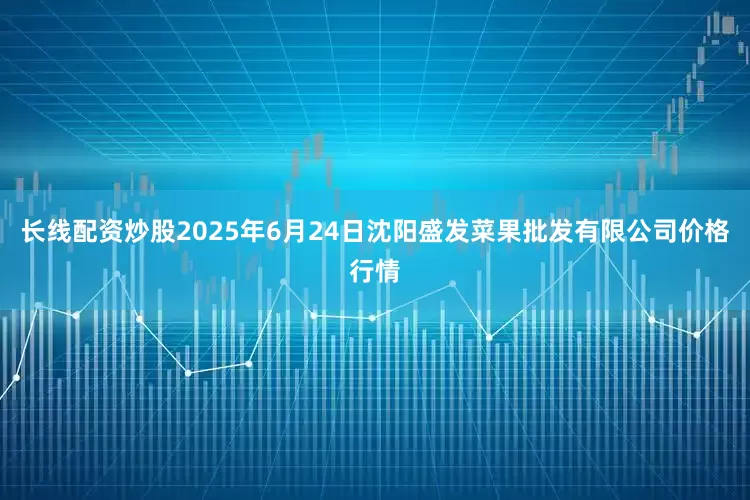 长线配资炒股2025年6月24日沈阳盛发菜果批发有限公司价格行情