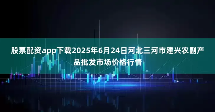 股票配资app下载2025年6月24日河北三河市建兴农副产品批发市场价格行情