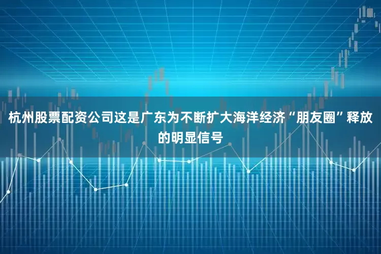 杭州股票配资公司这是广东为不断扩大海洋经济“朋友圈”释放的明显信号