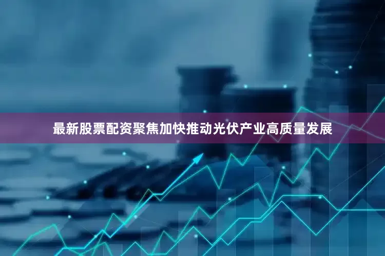 最新股票配资聚焦加快推动光伏产业高质量发展