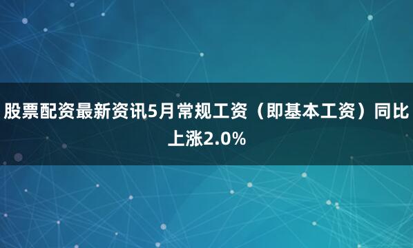 股票配资最新资讯5月常规工资（即基本工资）同比上涨2.0%