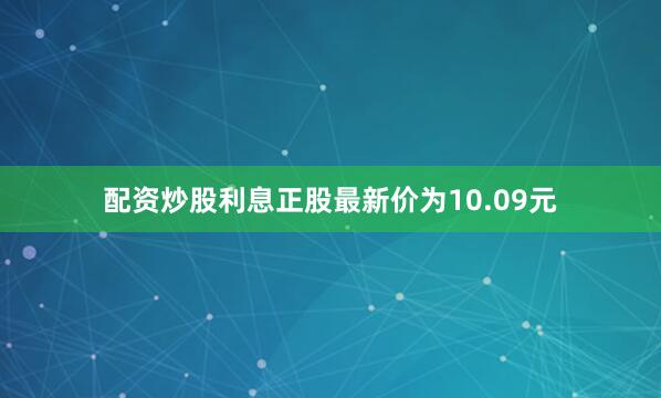 配资炒股利息正股最新价为10.09元