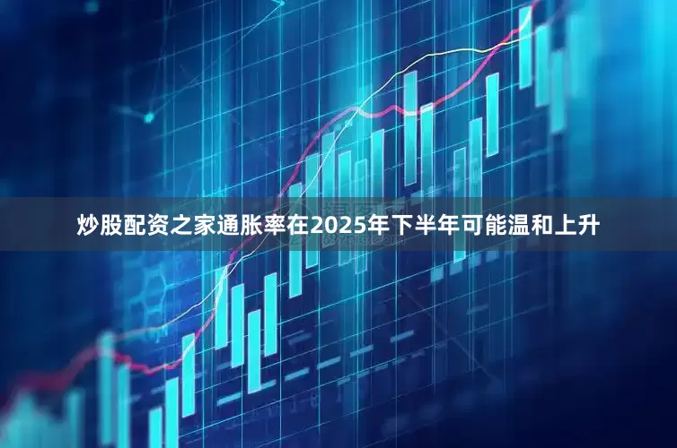 炒股配资之家通胀率在2025年下半年可能温和上升